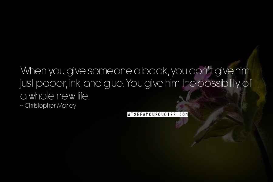 Christopher Marley Quotes: When you give someone a book, you don't give him just paper, ink, and glue. You give him the possibility of a whole new life.