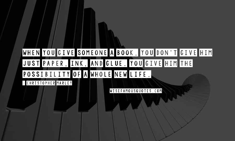 Christopher Marley Quotes: When you give someone a book, you don't give him just paper, ink, and glue. You give him the possibility of a whole new life.