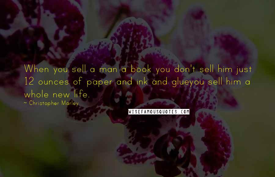 Christopher Marley Quotes: When you sell a man a book you don't sell him just 12 ounces of paper and ink and glueyou sell him a whole new life.