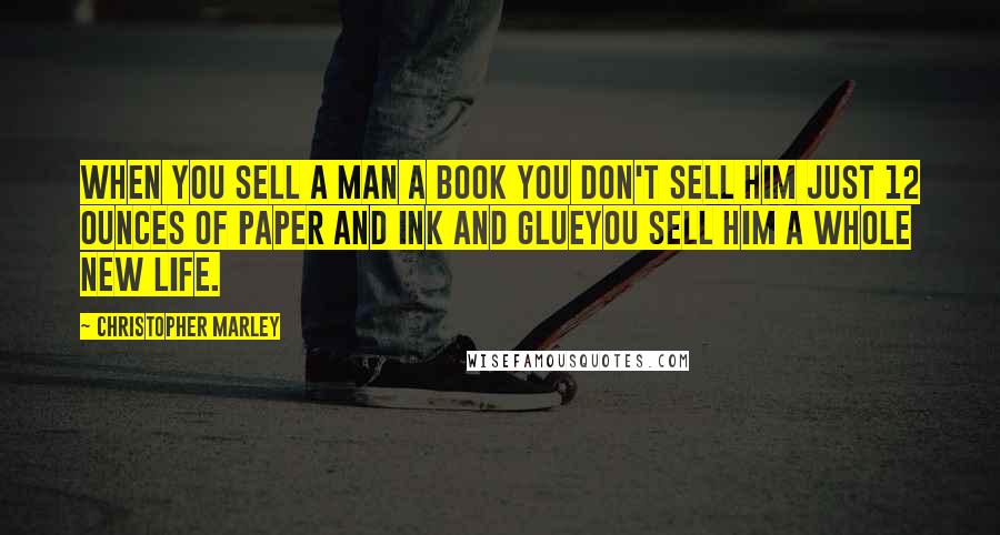 Christopher Marley Quotes: When you sell a man a book you don't sell him just 12 ounces of paper and ink and glueyou sell him a whole new life.