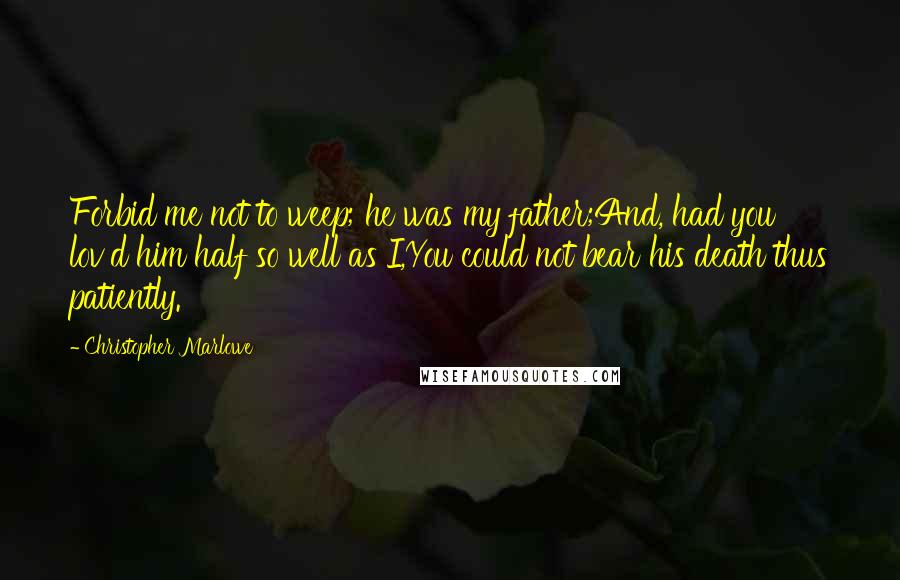 Christopher Marlowe Quotes: Forbid me not to weep; he was my father;And, had you lov'd him half so well as I,You could not bear his death thus patiently.