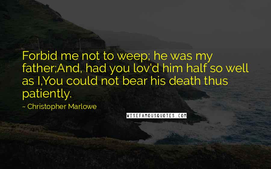 Christopher Marlowe Quotes: Forbid me not to weep; he was my father;And, had you lov'd him half so well as I,You could not bear his death thus patiently.