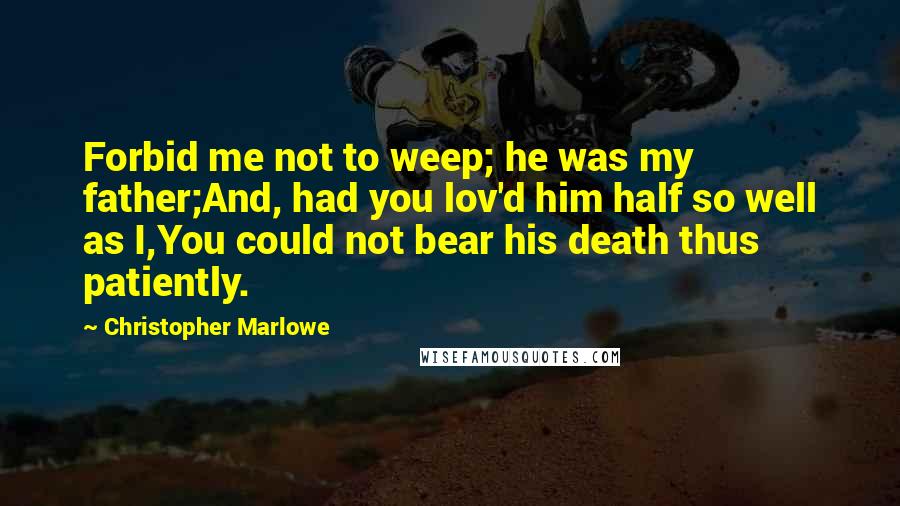Christopher Marlowe Quotes: Forbid me not to weep; he was my father;And, had you lov'd him half so well as I,You could not bear his death thus patiently.