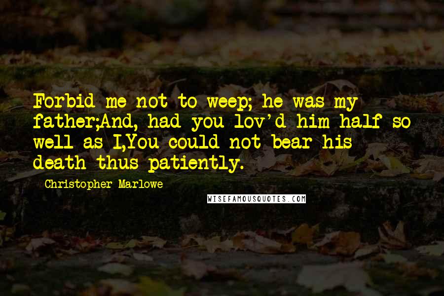 Christopher Marlowe Quotes: Forbid me not to weep; he was my father;And, had you lov'd him half so well as I,You could not bear his death thus patiently.