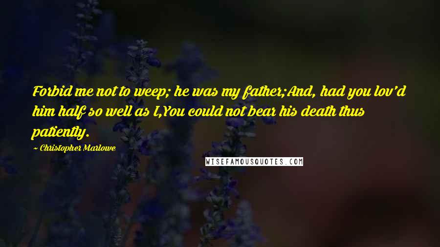 Christopher Marlowe Quotes: Forbid me not to weep; he was my father;And, had you lov'd him half so well as I,You could not bear his death thus patiently.