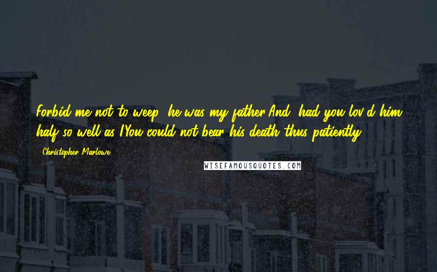 Christopher Marlowe Quotes: Forbid me not to weep; he was my father;And, had you lov'd him half so well as I,You could not bear his death thus patiently.