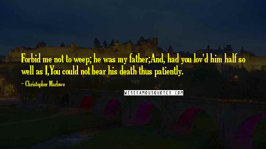 Christopher Marlowe Quotes: Forbid me not to weep; he was my father;And, had you lov'd him half so well as I,You could not bear his death thus patiently.