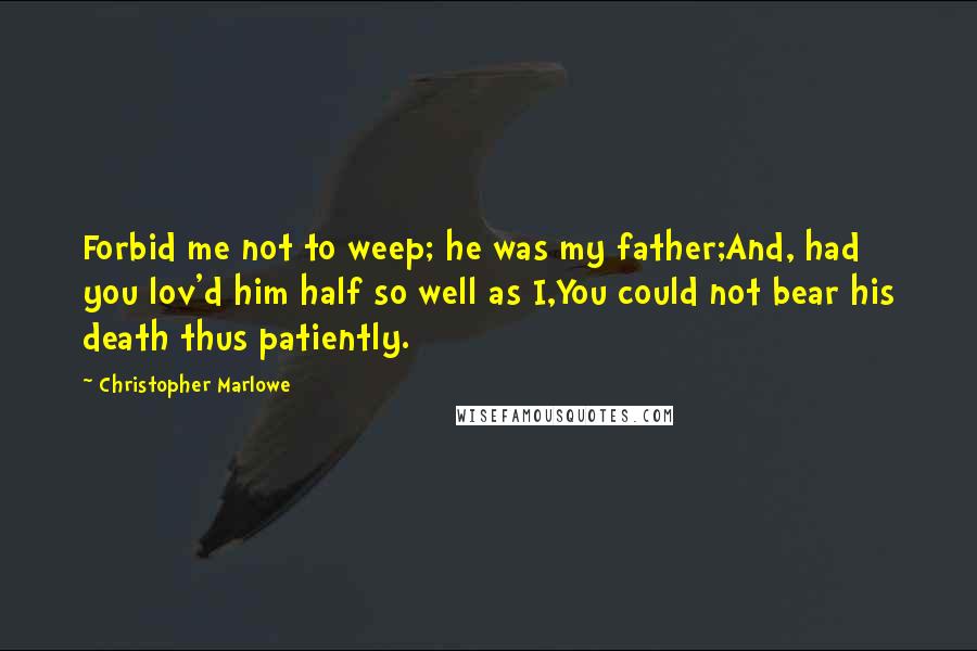 Christopher Marlowe Quotes: Forbid me not to weep; he was my father;And, had you lov'd him half so well as I,You could not bear his death thus patiently.