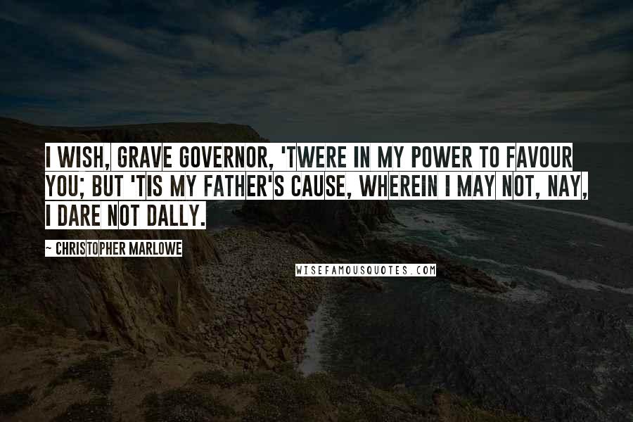 Christopher Marlowe Quotes: I wish, grave governor, 'twere in my power To favour you; but 'tis my father's cause, Wherein I may not, nay, I dare not dally.