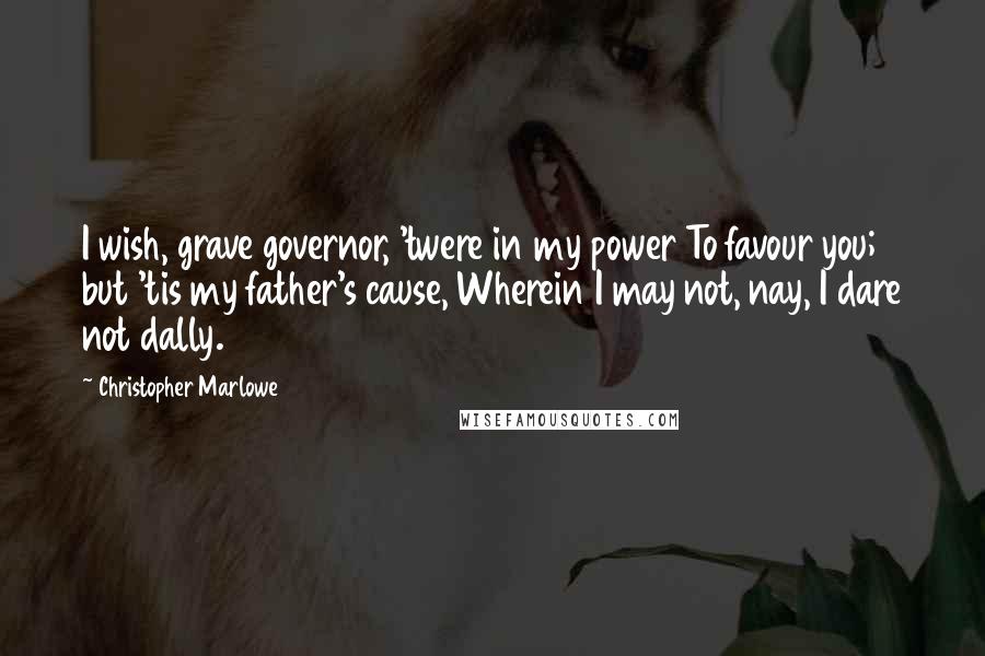 Christopher Marlowe Quotes: I wish, grave governor, 'twere in my power To favour you; but 'tis my father's cause, Wherein I may not, nay, I dare not dally.