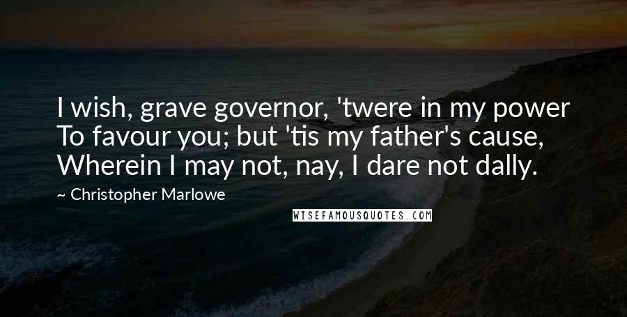 Christopher Marlowe Quotes: I wish, grave governor, 'twere in my power To favour you; but 'tis my father's cause, Wherein I may not, nay, I dare not dally.