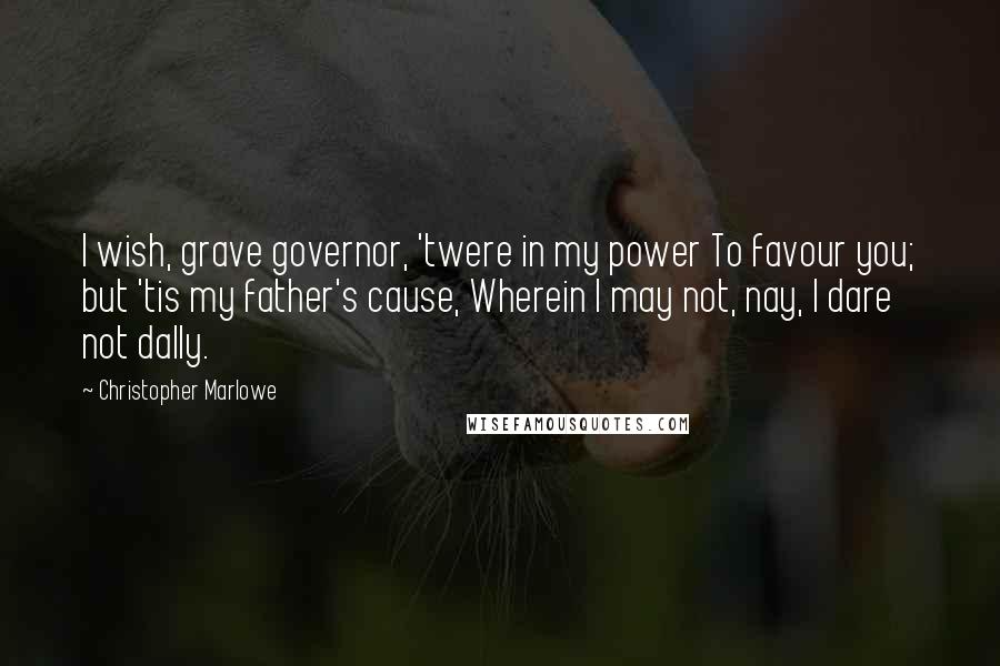 Christopher Marlowe Quotes: I wish, grave governor, 'twere in my power To favour you; but 'tis my father's cause, Wherein I may not, nay, I dare not dally.