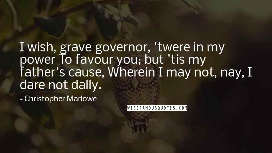 Christopher Marlowe Quotes: I wish, grave governor, 'twere in my power To favour you; but 'tis my father's cause, Wherein I may not, nay, I dare not dally.