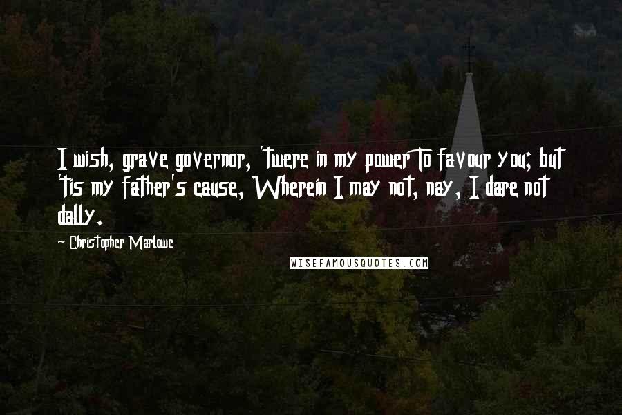 Christopher Marlowe Quotes: I wish, grave governor, 'twere in my power To favour you; but 'tis my father's cause, Wherein I may not, nay, I dare not dally.