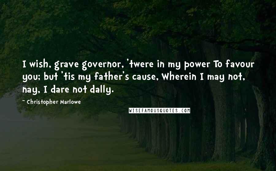 Christopher Marlowe Quotes: I wish, grave governor, 'twere in my power To favour you; but 'tis my father's cause, Wherein I may not, nay, I dare not dally.