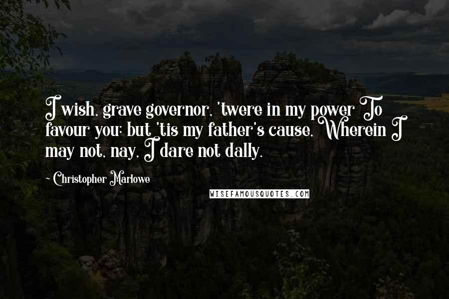 Christopher Marlowe Quotes: I wish, grave governor, 'twere in my power To favour you; but 'tis my father's cause, Wherein I may not, nay, I dare not dally.