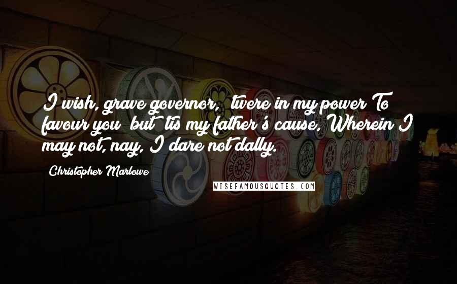 Christopher Marlowe Quotes: I wish, grave governor, 'twere in my power To favour you; but 'tis my father's cause, Wherein I may not, nay, I dare not dally.