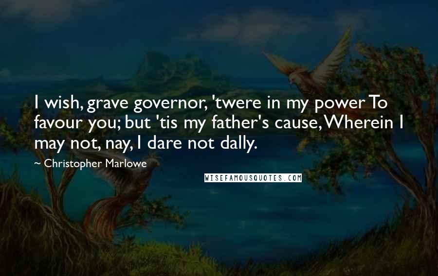 Christopher Marlowe Quotes: I wish, grave governor, 'twere in my power To favour you; but 'tis my father's cause, Wherein I may not, nay, I dare not dally.