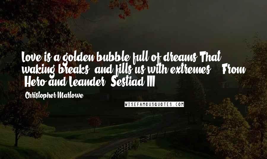 Christopher Marlowe Quotes: Love is a golden bubble full of dreams,That waking breaks, and fills us with extremes.---From "Hero and Leander, Sestiad III