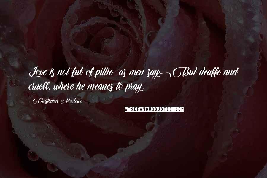 Christopher Marlowe Quotes: Love is not ful of pittie (as men say)But deaffe and cruell, where he meanes to pray.