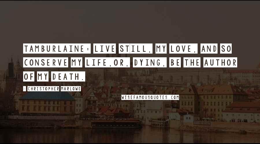 Christopher Marlowe Quotes: TAMBURLAINE: Live still, my love, and so conserve my life,Or, dying, be the author of my death.