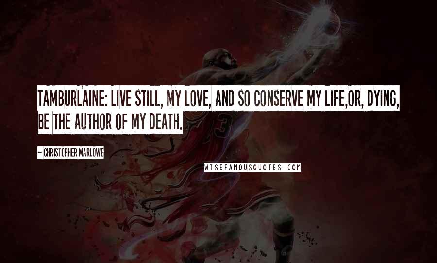 Christopher Marlowe Quotes: TAMBURLAINE: Live still, my love, and so conserve my life,Or, dying, be the author of my death.