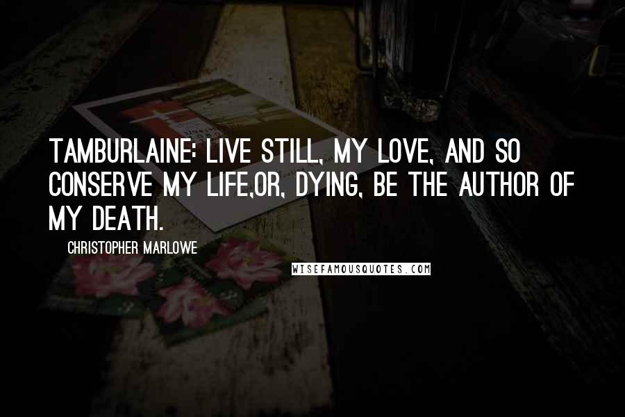 Christopher Marlowe Quotes: TAMBURLAINE: Live still, my love, and so conserve my life,Or, dying, be the author of my death.