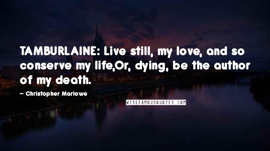 Christopher Marlowe Quotes: TAMBURLAINE: Live still, my love, and so conserve my life,Or, dying, be the author of my death.