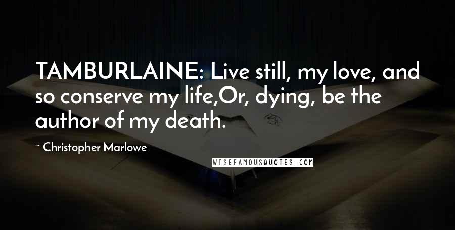 Christopher Marlowe Quotes: TAMBURLAINE: Live still, my love, and so conserve my life,Or, dying, be the author of my death.