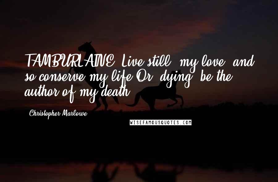 Christopher Marlowe Quotes: TAMBURLAINE: Live still, my love, and so conserve my life,Or, dying, be the author of my death.