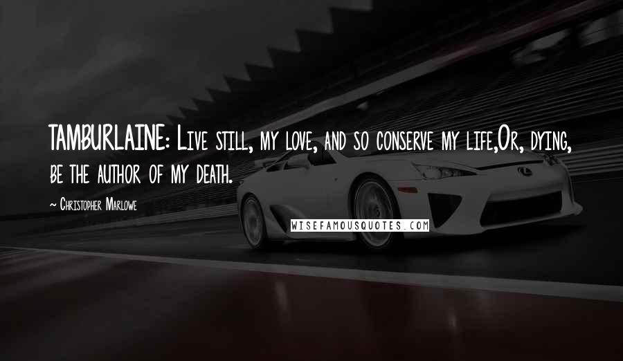 Christopher Marlowe Quotes: TAMBURLAINE: Live still, my love, and so conserve my life,Or, dying, be the author of my death.