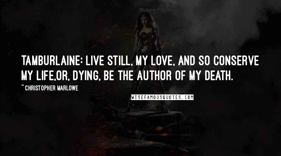 Christopher Marlowe Quotes: TAMBURLAINE: Live still, my love, and so conserve my life,Or, dying, be the author of my death.