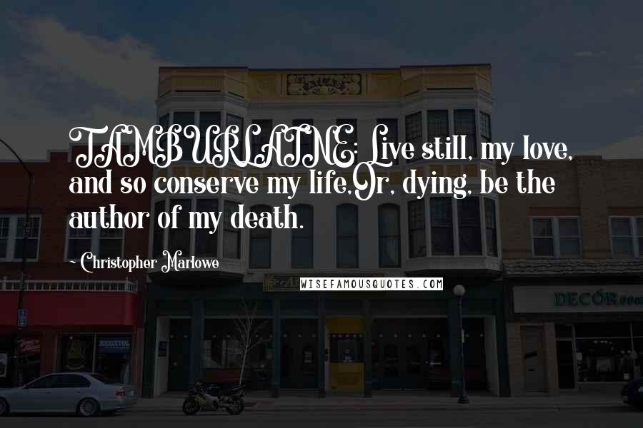 Christopher Marlowe Quotes: TAMBURLAINE: Live still, my love, and so conserve my life,Or, dying, be the author of my death.