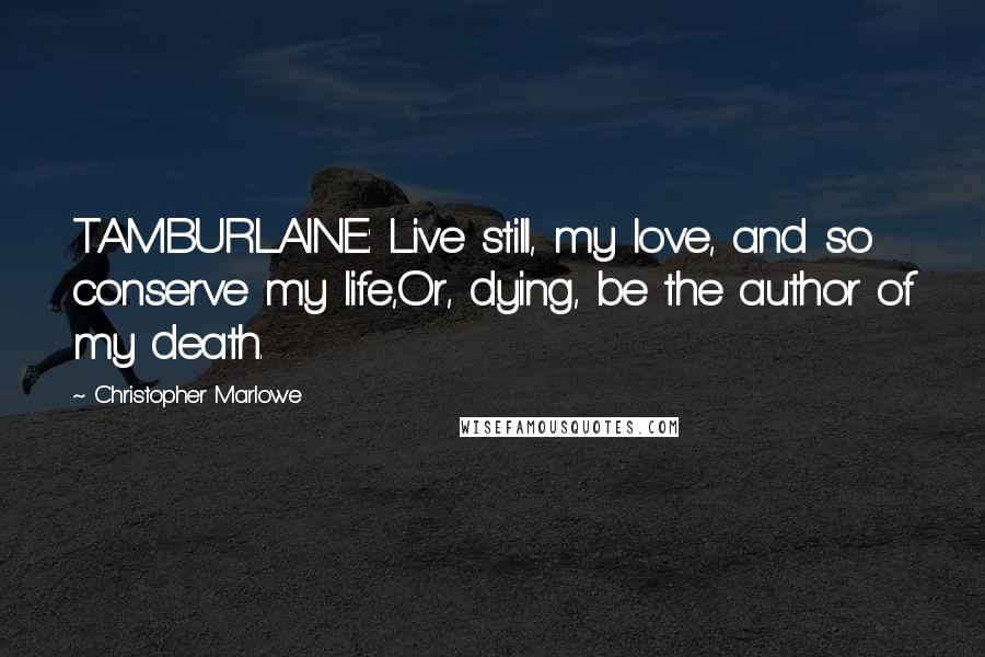 Christopher Marlowe Quotes: TAMBURLAINE: Live still, my love, and so conserve my life,Or, dying, be the author of my death.