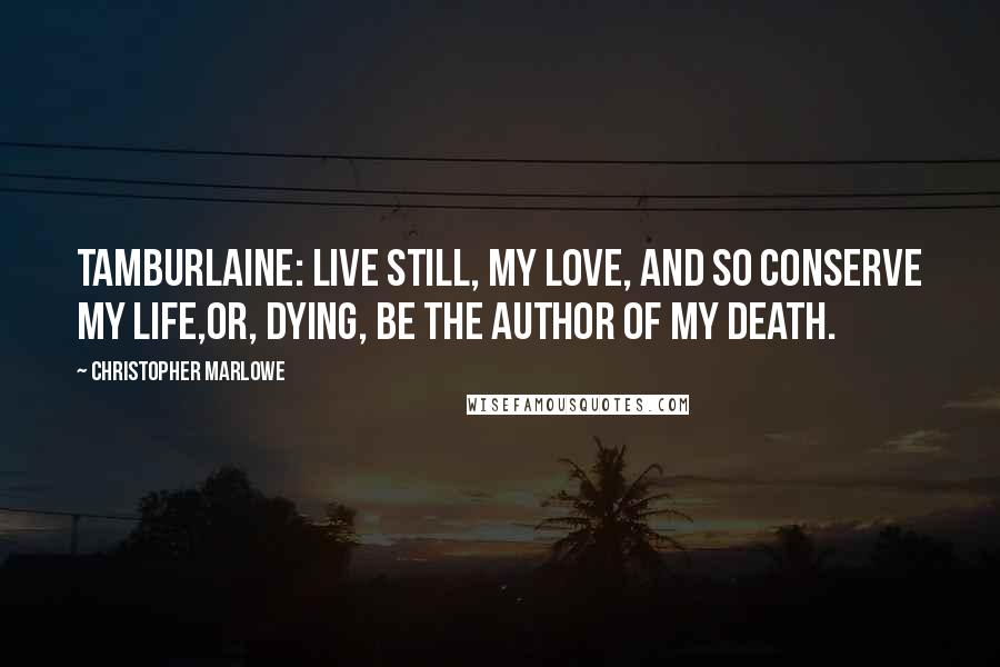 Christopher Marlowe Quotes: TAMBURLAINE: Live still, my love, and so conserve my life,Or, dying, be the author of my death.