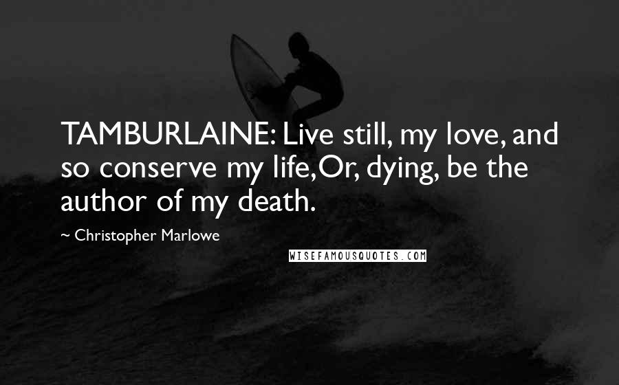 Christopher Marlowe Quotes: TAMBURLAINE: Live still, my love, and so conserve my life,Or, dying, be the author of my death.