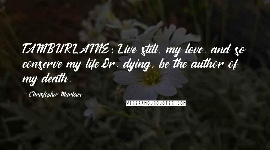 Christopher Marlowe Quotes: TAMBURLAINE: Live still, my love, and so conserve my life,Or, dying, be the author of my death.
