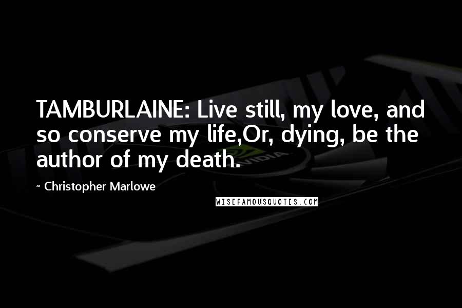 Christopher Marlowe Quotes: TAMBURLAINE: Live still, my love, and so conserve my life,Or, dying, be the author of my death.