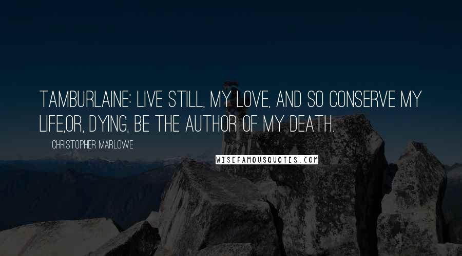 Christopher Marlowe Quotes: TAMBURLAINE: Live still, my love, and so conserve my life,Or, dying, be the author of my death.