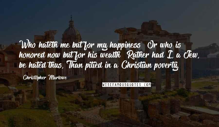 Christopher Marlowe Quotes: Who hateth me but for my happiness? Or who is honored now but for his wealth? Rather had I, a Jew, be hated thus, Than pitied in a Christian poverty.