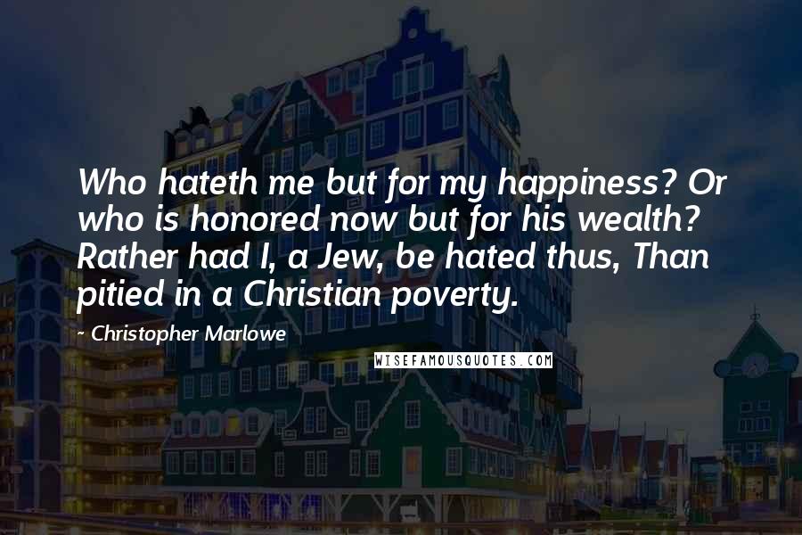 Christopher Marlowe Quotes: Who hateth me but for my happiness? Or who is honored now but for his wealth? Rather had I, a Jew, be hated thus, Than pitied in a Christian poverty.