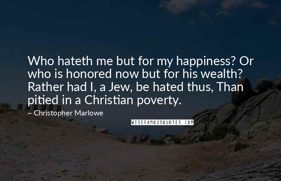 Christopher Marlowe Quotes: Who hateth me but for my happiness? Or who is honored now but for his wealth? Rather had I, a Jew, be hated thus, Than pitied in a Christian poverty.