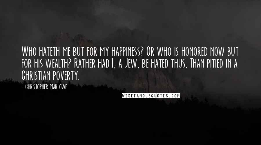 Christopher Marlowe Quotes: Who hateth me but for my happiness? Or who is honored now but for his wealth? Rather had I, a Jew, be hated thus, Than pitied in a Christian poverty.