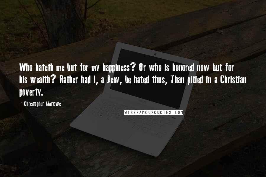 Christopher Marlowe Quotes: Who hateth me but for my happiness? Or who is honored now but for his wealth? Rather had I, a Jew, be hated thus, Than pitied in a Christian poverty.