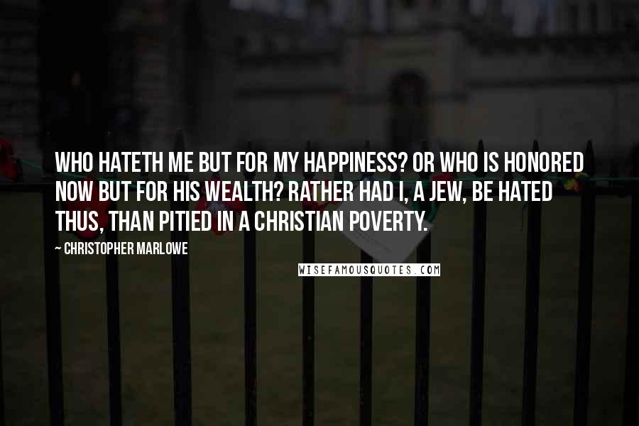 Christopher Marlowe Quotes: Who hateth me but for my happiness? Or who is honored now but for his wealth? Rather had I, a Jew, be hated thus, Than pitied in a Christian poverty.