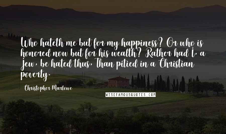 Christopher Marlowe Quotes: Who hateth me but for my happiness? Or who is honored now but for his wealth? Rather had I, a Jew, be hated thus, Than pitied in a Christian poverty.