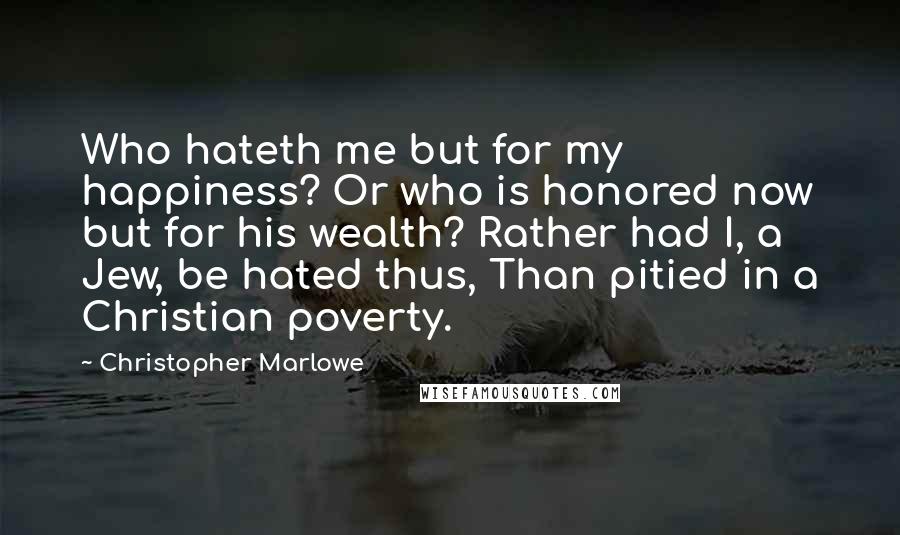 Christopher Marlowe Quotes: Who hateth me but for my happiness? Or who is honored now but for his wealth? Rather had I, a Jew, be hated thus, Than pitied in a Christian poverty.