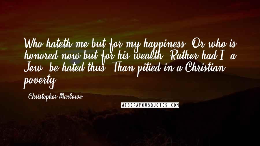 Christopher Marlowe Quotes: Who hateth me but for my happiness? Or who is honored now but for his wealth? Rather had I, a Jew, be hated thus, Than pitied in a Christian poverty.