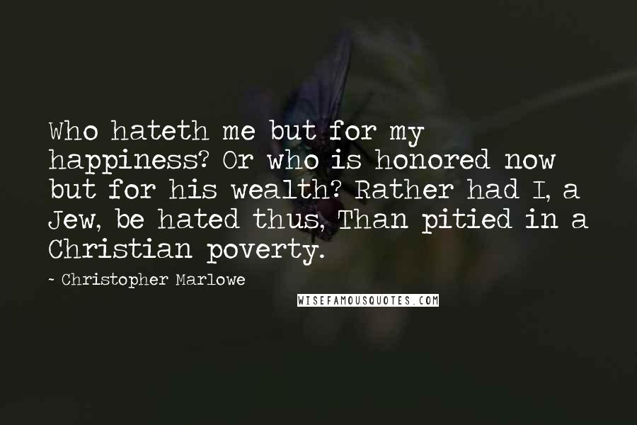 Christopher Marlowe Quotes: Who hateth me but for my happiness? Or who is honored now but for his wealth? Rather had I, a Jew, be hated thus, Than pitied in a Christian poverty.