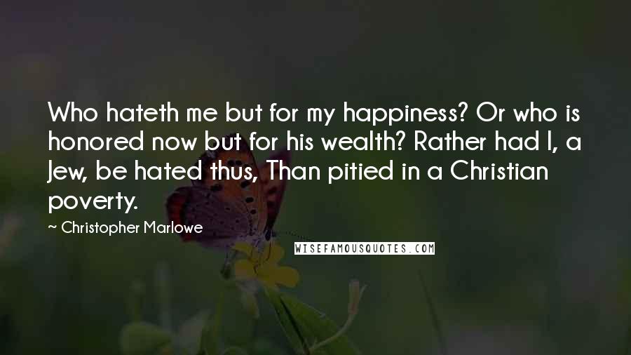 Christopher Marlowe Quotes: Who hateth me but for my happiness? Or who is honored now but for his wealth? Rather had I, a Jew, be hated thus, Than pitied in a Christian poverty.